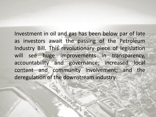 Investment in oil and gas has been below par of late
as investors await the passing of the Petroleum
Industry Bill. This revolutionary piece of legislation
will see huge improvements in transparency,
accountability and governance; increased local
content and community involvement; and the
deregulation of the downstream industry.

 