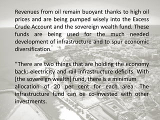 Revenues from oil remain buoyant thanks to high oil
prices and are being pumped wisely into the Excess
Crude Account and the sovereign wealth fund. These
funds are being used for the much needed
development of infrastructure and to spur economic
diversification.

“There are two things that are holding the economy
back: electricity and rail infrastructure deficits. With
[the sovereign wealth] fund, there is a minimum
allocation of 20 per cent for each area. The
infrastructure fund can be co-invested with other
investments.

 