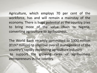 Agriculture, which employs 70 per cent of the
workforce, has and will remain a mainstay of the
economy. There is huge potential as the country tries
to bring more of the value chain to Nigeria,
converting agriculture to agribusiness.
The World Bank recently committed to $300 million
(£197 million) to improve overall management of the
country’s rapidly expanding agriculture industry
to support the growing ranks of agribusiness
entrepreneurs in the country.

 