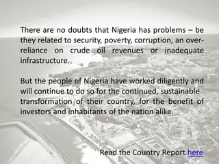 There are no doubts that Nigeria has problems – be
they related to security, poverty, corruption, an overreliance on crude oil revenues or inadequate
infrastructure.
But the people of Nigeria have worked diligently and
will continue to do so for the continued, sustainable
transformation of their country, for the benefit of
investors and inhabitants of the nation alike.

Read the Country Report here

 