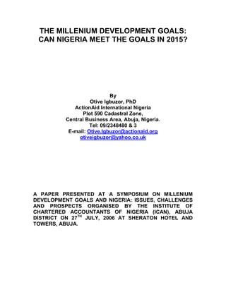THE MILLENIUM DEVELOPMENT GOALS:
CAN NIGERIA MEET THE GOALS IN 2015?

By
Otive Igbuzor, PhD
ActionAid International Nigeria
Plot 590 Cadastral Zone,
Central Business Area, Abuja, Nigeria.
Tel: 09/2348480 & 3
E-mail: Otive.Igbuzor@actionaid.org
otiveigbuzor@yahoo.co.uk

A PAPER PRESENTED AT A SYMPOSIUM ON MILLENIUM
DEVELOPMENT GOALS AND NIGERIA: ISSUES, CHALLENGES
AND PROSPECTS ORGANISED BY THE INSTITUTE OF
CHARTERED ACCOUNTANTS OF NIGERIA (ICAN), ABUJA
DISTRICT ON 27TH JULY, 2006 AT SHERATON HOTEL AND
TOWERS, ABUJA.

 