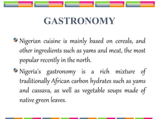 GASTRONOMY
Nigerian cuisine is mainly based on cereals, and
other ingredients such as yams and meat, the most
popular recently in the north.
Nigeria's gastronomy is a rich mixture of
traditionally African carbon hydrates such as yams
and cassava, as well as vegetable soups made of
native green leaves.
 