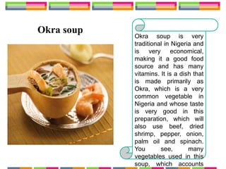 Okra soup
Okra soup is very
traditional in Nigeria and
is very economical,
making it a good food
source and has many
vitamins. It is a dish that
is made primarily as
Okra, which is a very
common vegetable in
Nigeria and whose taste
is very good in this
preparation, which will
also use beef, dried
shrimp, pepper, onion,
palm oil and spinach.
You see, many
vegetables used in this
soup, which accounts
 