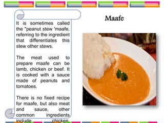 Maafe
It is sometimes called
the "peanut stew 'maafe,
referring to the ingredient
that differentiates this
stew other stews.
The meat used to
prepare maafe can be
lamb, chicken or beef. It
is cooked with a sauce
made of peanuts and
tomatoes.
There is no fixed recipe
for maafe, but also meat
and sauce, other
common ingredients
include chicken,
 