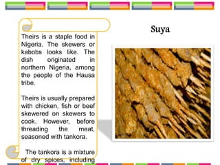 Suya
Theirs is a staple food in
Nigeria. The skewers or
kabobs looks like. The
dish originated in
northern Nigeria, among
the people of the Hausa
tribe.
Theirs is usually prepared
with chicken, fish or beef
skewered on skewers to
cook. However, before
threading the meat,
seasoned with tankora.
The tankora is a mixture
of dry spices, including
 