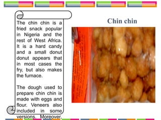 Chin chinThe chin chin is a
fried snack popular
in Nigeria and the
rest of West Africa.
It is a hard candy
and a small donut
donut appears that
in most cases the
fry, but also makes
the furnace.
The dough used to
prepare chin chin is
made with eggs and
flour. Veneers also
included in some
versions. Moreover,
 