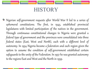 HISTORY
Nigerian self-government requests after World War II led to a series of
ephemeral constitutions. The first, in 1945, established provincial
legislatures with limited participation of the natives in the government.
Through continuous constitutional changes to Nigeria were granted a
federal type of government and the provinces were consolidated into three
federal states (East, West and North), each with a different level of
autonomy. In 1954 Nigeria became a federation and each region given the
option to assume the condition of self-government established certain
safeguards to the unity of the Federation. In 1957 he was granted autonomy
to the regions East and West and the North in 1959.
 