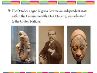 The October 1, 1960 Nigeria became an independent state
within the Commonwealth. On October 7, was admitted
to the United Nations.
 