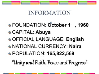 INFORMATION
FOUNDATION: October 1 , 1960
CAPITAL: Abuya
OFFICIAL LANGUAGE: English
NATIONAL CURRENCY: Naira
POPULATION: 165,822,569
“Unity and Faith, Peace and Progress”
 
