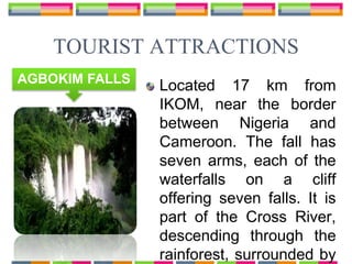 Located 17 km from
IKOM, near the border
between Nigeria and
Cameroon. The fall has
seven arms, each of the
waterfalls on a cliff
offering seven falls. It is
part of the Cross River,
descending through the
rainforest, surrounded by
TOURIST ATTRACTIONS
AGBOKIM FALLS
 