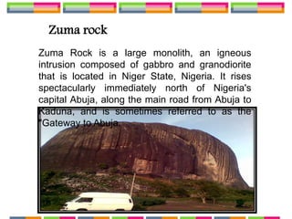 Zuma rock
Zuma Rock is a large monolith, an igneous
intrusion composed of gabbro and granodiorite
that is located in Niger State, Nigeria. It rises
spectacularly immediately north of Nigeria's
capital Abuja, along the main road from Abuja to
Kaduna, and is sometimes referred to as the
"Gateway to Abuja.
 