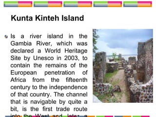 Kunta Kinteh Island
Is a river island in the
Gambia River, which was
declared a World Heritage
Site by Unesco in 2003, to
contain the remains of the
European penetration of
Africa from the fifteenth
century to the independence
of that country. The channel
that is navigable by quite a
bit, is the first trade route
 
