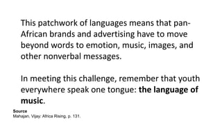 This patchwork of languages means that pan-
African brands and advertising have to move
beyond words to emotion, music, images, and
other nonverbal messages.
In meeting this challenge, remember that youth
everywhere speak one tongue: the language of
music.
Source
Mahajan, Vijay: Africa Rising, p. 131.
 