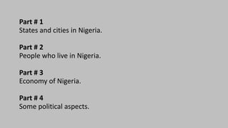 Part # 1
States and cities in Nigeria.
Part # 2
People who live in Nigeria.
Part # 3
Economy of Nigeria.
Part # 4
Some political aspects.
 
