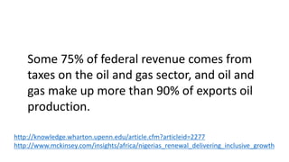 Some 75% of federal revenue comes from
taxes on the oil and gas sector, and oil and
gas make up more than 90% of exports oil
production.
http://knowledge.wharton.upenn.edu/article.cfm?articleid=2277
http://www.mckinsey.com/insights/africa/nigerias_renewal_delivering_inclusive_growth
 