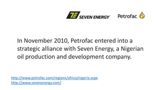 In November 2010, Petrofac entered into a
strategic alliance with Seven Energy, a Nigerian
oil production and development company.
http://www.petrofac.com/regions/africa/nigeria.aspx
http://www.sevenenergy.com/
 