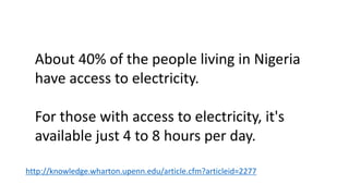 About 40% of the people living in Nigeria
have access to electricity.
For those with access to electricity, it's
available just 4 to 8 hours per day.
http://knowledge.wharton.upenn.edu/article.cfm?articleid=2277
 