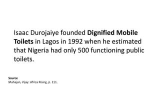 Isaac Durojaiye founded Dignified Mobile
Toilets in Lagos in 1992 when he estimated
that Nigeria had only 500 functioning public
toilets.
Source
Mahajan, Vijay: Africa Rising, p. 111.
 