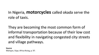 In Nigeria, motorcycles called okada serve the
role of taxis.
They are becoming the most common form of
informal transportation because of their low cost
and flexibility in navigating congested city streets
and village pathways.
Source
Mahajan, Vijay: Africa Rising, p. 97.
 