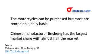 The motorcycles can be purchased but most are
rented on a daily basis.
Chinese manufacturer Jincheng has the largest
market share with almost half the market.
Source
Mahajan, Vijay: Africa Rising, p. 97.
http://en.jincheng.com/
 