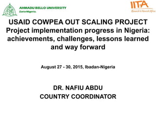 USAID COWPEA OUT SCALING PROJECT
Project implementation progress in Nigeria:
achievements, challenges, lessons learned
and way forward
DR. NAFIU ABDU
COUNTRY COORDINATOR
August 27 - 30, 2015, Ibadan-Nigeria
 