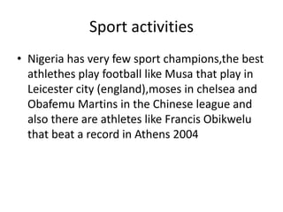 Sport activities
• Nigeria has very few sport champions,the best
athlethes play football like Musa that play in
Leicester city (england),moses in chelsea and
Obafemu Martins in the Chinese league and
also there are athletes like Francis Obikwelu
that beat a record in Athens 2004
 