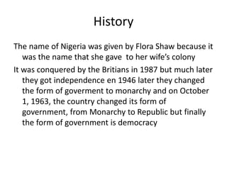 History
The name of Nigeria was given by Flora Shaw because it
was the name that she gave to her wife’s colony
It was conquered by the Britians in 1987 but much later
they got independence en 1946 later they changed
the form of goverment to monarchy and on October
1, 1963, the country changed its form of
government, from Monarchy to Republic but finally
the form of government is democracy
 