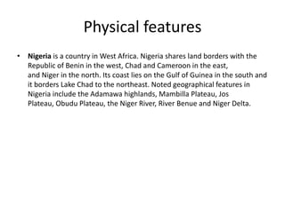 Physical features
• Nigeria is a country in West Africa. Nigeria shares land borders with the
Republic of Benin in the west, Chad and Cameroon in the east,
and Niger in the north. Its coast lies on the Gulf of Guinea in the south and
it borders Lake Chad to the northeast. Noted geographical features in
Nigeria include the Adamawa highlands, Mambilla Plateau, Jos
Plateau, Obudu Plateau, the Niger River, River Benue and Niger Delta.
 