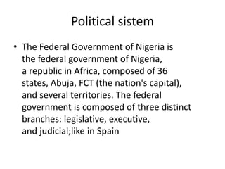 Political sistem
• The Federal Government of Nigeria is
the federal government of Nigeria,
a republic in Africa, composed of 36
states, Abuja, FCT (the nation's capital),
and several territories. The federal
government is composed of three distinct
branches: legislative, executive,
and judicial;like in Spain
 