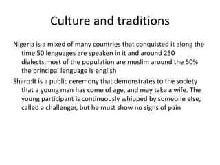 Culture and traditions
Nigeria is a mixed of many countries that conquisted it along the
time 50 lenguages are speaken in it and around 250
dialects,most of the population are muslim around the 50%
the principal lenguage is english
Sharo:It is a public ceremony that demonstrates to the society
that a young man has come of age, and may take a wife. The
young participant is continuously whipped by someone else,
called a challenger, but he must show no signs of pain
 