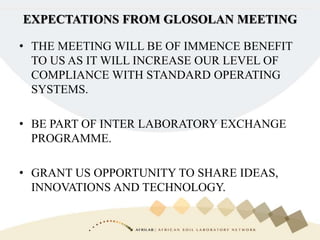 • THE MEETING WILL BE OF IMMENCE BENEFIT
TO US AS IT WILL INCREASE OUR LEVEL OF
COMPLIANCE WITH STANDARD OPERATING
SYSTEMS.
• BE PART OF INTER LABORATORY EXCHANGE
PROGRAMME.
• GRANT US OPPORTUNITY TO SHARE IDEAS,
INNOVATIONS AND TECHNOLOGY.
EXPECTATIONS FROM GLOSOLAN MEETING
 