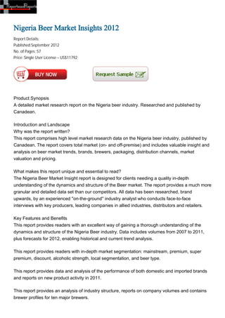Nigeria Beer Market Insights 2012
Report Details:
Published:September 2012
No. of Pages: 57
Price: Single User License – US$11792




Product Synopsis
A detailed market research report on the Nigeria beer industry. Researched and published by
Canadean.

Introduction and Landscape
Why was the report written?
This report comprises high level market research data on the Nigeria beer industry, published by
Canadean. The report covers total market (on- and off-premise) and includes valuable insight and
analysis on beer market trends, brands, brewers, packaging, distribution channels, market
valuation and pricing.

What makes this report unique and essential to read?
The Nigeria Beer Market Insight report is designed for clients needing a quality in-depth
understanding of the dynamics and structure of the Beer market. The report provides a much more
granular and detailed data set than our competitors. All data has been researched, brand
upwards, by an experienced ''on-the-ground'' industry analyst who conducts face-to-face
interviews with key producers, leading companies in allied industries, distributors and retailers.

Key Features and Benefits
This report provides readers with an excellent way of gaining a thorough understanding of the
dynamics and structure of the Nigeria Beer industry. Data includes volumes from 2007 to 2011,
plus forecasts for 2012, enabling historical and current trend analysis.

This report provides readers with in-depth market segmentation: mainstream, premium, super
premium, discount, alcoholic strength, local segmentation, and beer type.

This report provides data and analysis of the performance of both domestic and imported brands
and reports on new product activity in 2011.

This report provides an analysis of industry structure, reports on company volumes and contains
brewer profiles for ten major brewers.
 