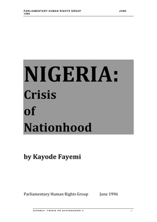 PARLIAMENTARY HUMAN RIGHTS GROUP                                        JUNE
1996




NIGERIA:
Crisis	
  	
  
of	
  	
  
Nationhood	
  
	
  
by	
  Kayode	
  Fayemi	
  

	
  
	
  
	
  
Parliamentary	
  Human	
  Rights	
  Group	
   	
     June	
  1996	
  


       NIGERIA: CRISIS OF NATIONHOOD II                                        1
 