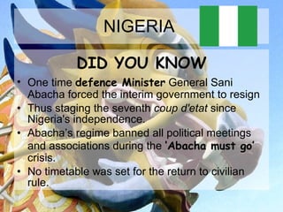NIGERIA  DID YOU KNOW One time  defence Minister  General Sani Abacha forced the interim government to resign  Thus staging the seventh  coup d'etat  since Nigeria's independence.  Abacha’s regime banned all political meetings and associations during the  ‘Abacha must go’  crisis.  No timetable was set for the return to civilian rule.  