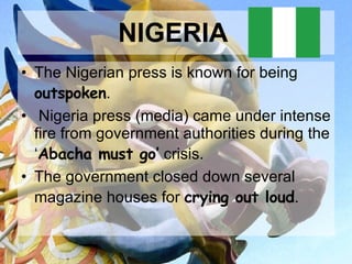 NIGERIA   The Nigerian press is known for being  outspoken . Nigeria press (media) came under intense fire from government authorities during the ‘ Abacha must go’  crisis.  The government closed down several magazine houses for  crying out loud .  