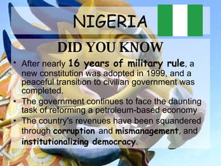 NIGERIA DID YOU KNOW After nearly  16 years of military rule , a new constitution was adopted in 1999, and a peaceful transition to civilian government was completed.  The government continues to face the daunting task of reforming a petroleum-based economy The country's revenues have been squandered through  corruption  and  mismanagement , and  institutionalizing democracy .  
