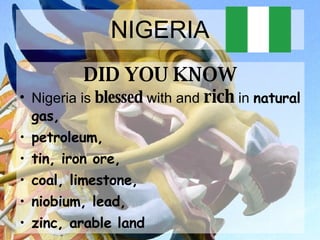 NIGERIA DID YOU KNOW Nigeria is  blessed  with and  rich  in  natural gas,  petroleum,  tin, iron ore,  coal, limestone,  niobium, lead,  zinc, arable land   
