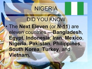 NIGERIA DID YOU KNOW The  Next Eleven  (or  N-11 ) are eleven countries — Bangladesh ,  Egypt ,  Indonesia ,  Iran ,  Mexico ,  Nigeria ,  Pakistan ,  Philippines ,  South Korea ,  Turkey , and  Vietnam.   