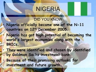 NIGERIA DID YOU KNOW Nigeria officially became one of the N-11  countries on 12 th  December 2005.  Nigeria has got high potential of becoming the world's largest economies along with the BRICs.  They were identified and chosen by identified by Goldman Sachs investment bank. Because of their promising outlooks for investment and future growth. 