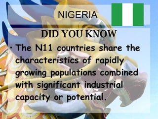 NIGERIA  DID YOU KNOW The N11 countries share the characteristics of rapidly growing populations combined with significant industrial capacity or potential.   