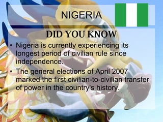 NIGERIA DID YOU KNOW Nigeria is currently experiencing its longest period of civilian rule since independence.  The general elections of April 2007 marked the first civilian-to-civilian transfer of power in the country's history.  