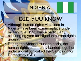 NIGERIA  DID YOU KNOW Although human rights violations in Nigeria have been commonplace under military rule, 1993 was a particularly challenging year for Nigerian human rights groups. During the Abacha must go crisis, the human rights community banded together under a coalition called the Campaign for Democracy (CD).  