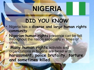 NIGERIA DID YOU KNOW Nigeria has a  diverse and large human rights community. Nigerian human rights  presence can be felt throughout the nation especially in times of crisis. Many human rights  activists and organizations in Nigeria are faced with  harassment, police brutality, torture and sometimes killed   