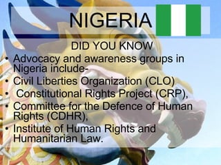 NIGERIA DID YOU KNOW Advocacy and awareness groups in Nigeria include-  Civil Liberties Organization (CLO) Constitutional Rights Project (CRP),  Committee for the Defence of Human Rights (CDHR),  Institute of Human Rights and Humanitarian Law. 