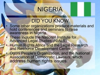 NIGERIA DID YOU KNOW Some other organizations produce materials and hold conferences and seminars to raise awareness in Nigeria.  These include the National Institute for Advanced Legal Studies (NIALS)  Human Rights Africa and the Legal Research and Resource Development Centre. Ogoni People's Organization, and the National Association of Democratic Lawyers, which  address human rights issues.  