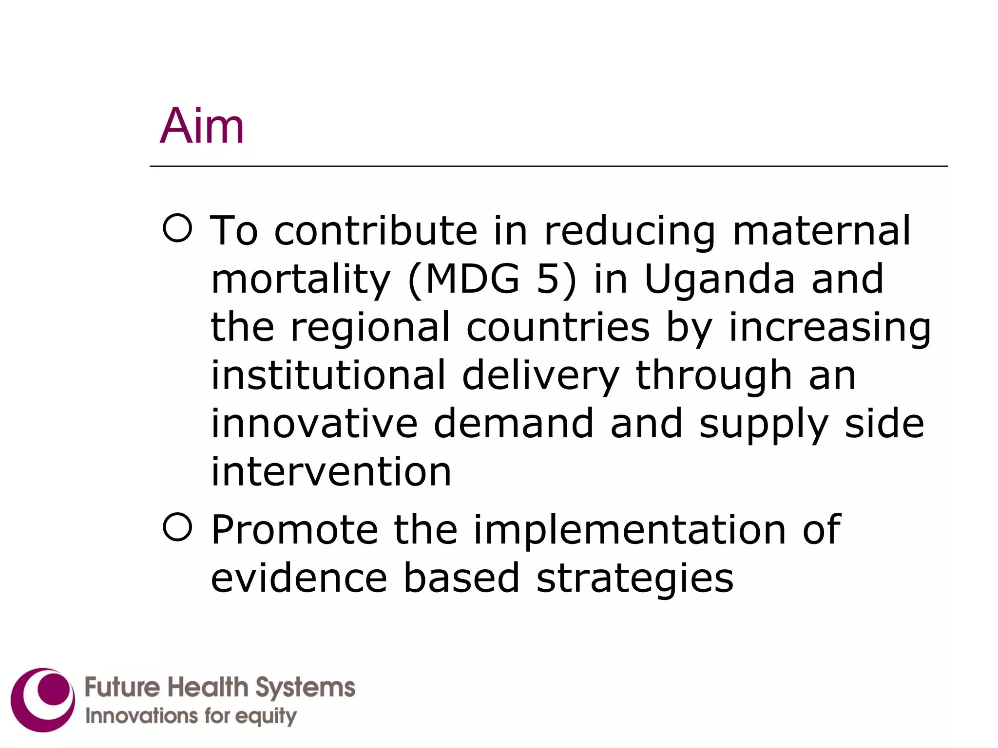 Aim To contribute in reducing maternal mortality (MDG 5) in Uganda and the regional countries by increasing institutional delivery through an innovative demand and supply side intervention Promote the implementation of evidence based strategies   