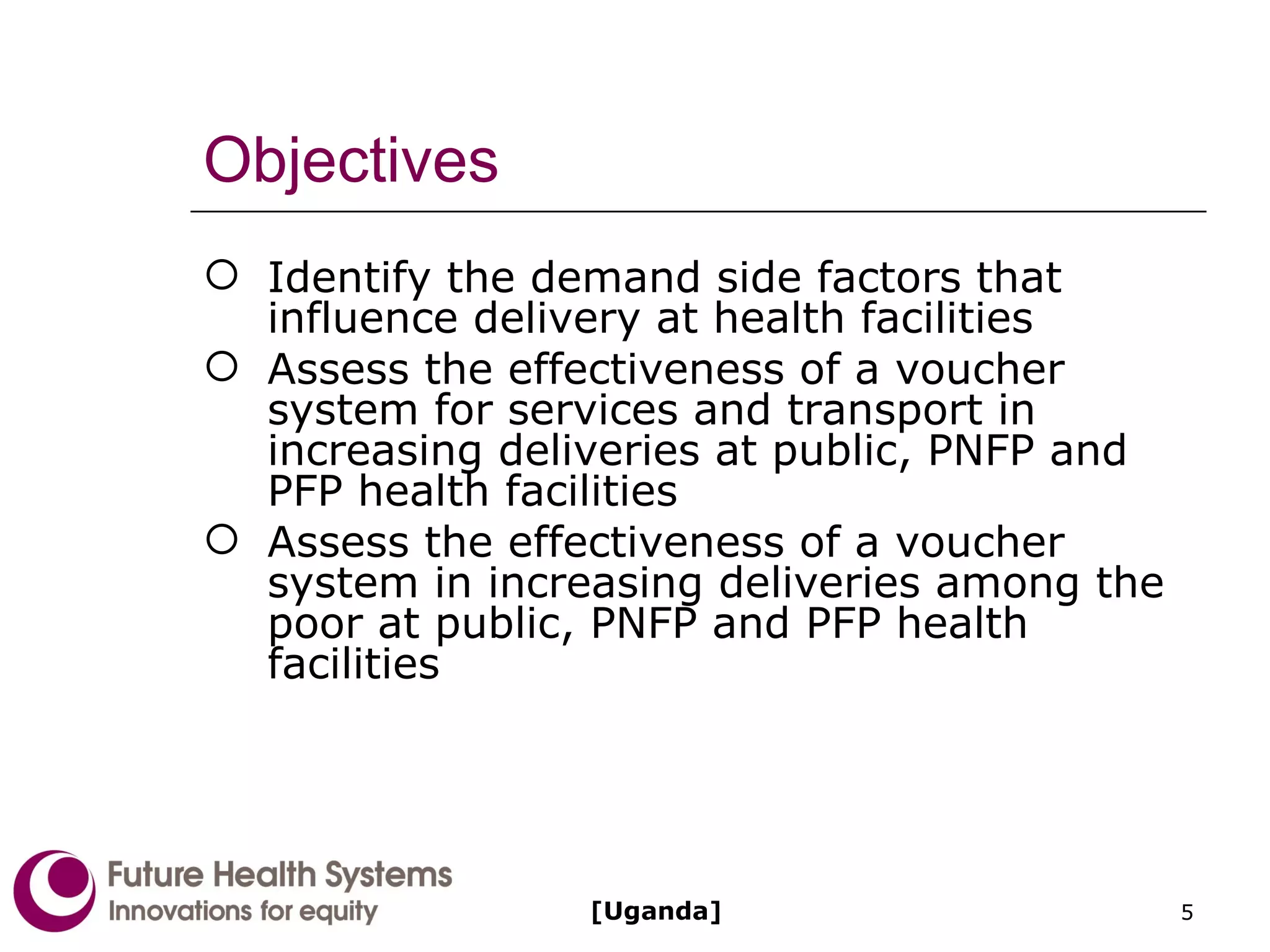 Objectives Identify the demand side factors that influence delivery at health facilities Assess the effectiveness of a voucher system for services and transport in increasing deliveries at public, PNFP and PFP health facilities Assess the effectiveness of a voucher system in increasing deliveries among the poor at public, PNFP and PFP health facilities [Uganda] 