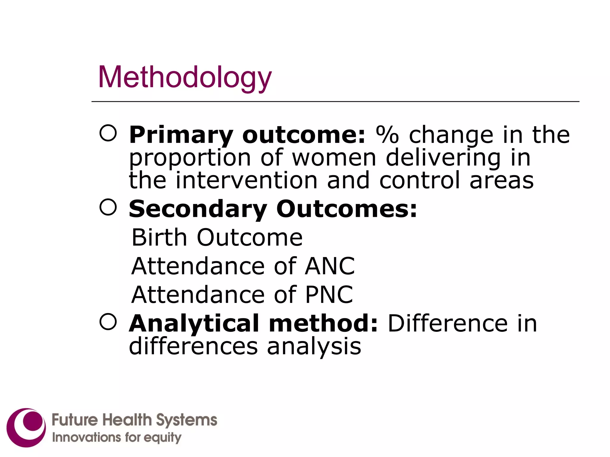 Methodology Primary outcome:  % change in the proportion of women delivering in the intervention and control areas Secondary Outcomes: Birth Outcome Attendance of ANC Attendance of PNC Analytical method:  Difference in differences analysis 