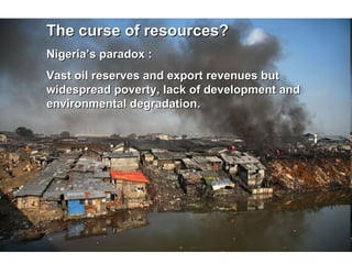 The curse of resources? Nigeria’s paradox :  Vast oil reserves and export revenues but widespread poverty, lack of development and environmental degradation. 