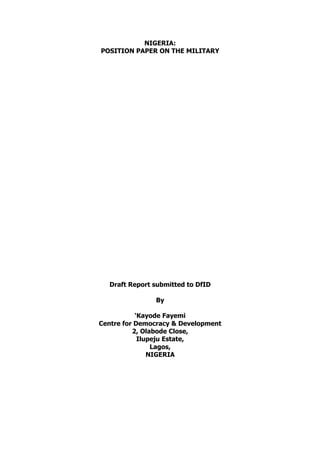 NIGERIA:
POSITION PAPER ON THE MILITARY




  Draft Report submitted to DfID

               By

           ‘Kayode Fayemi
Centre for Democracy & Development
          2, Olabode Close,
            Ilupeju Estate,
                Lagos,
               NIGERIA
 